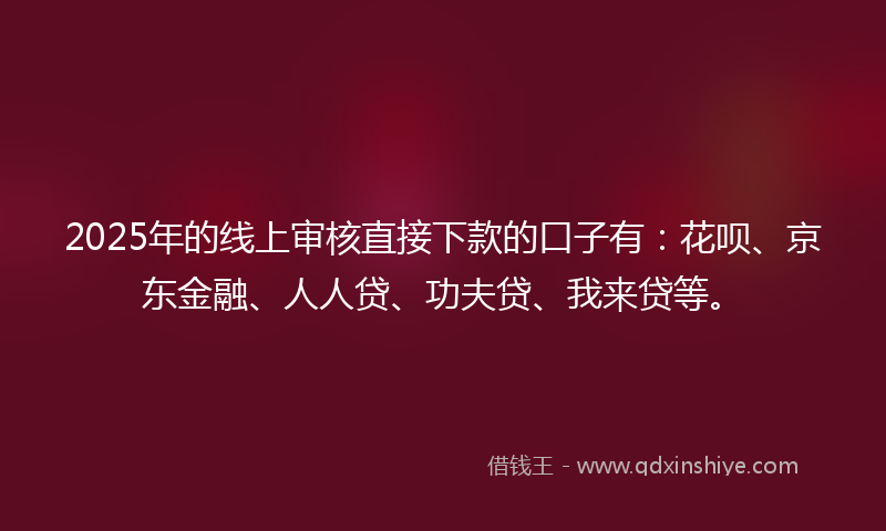 2025年的线上审核直接下款的口子有：花呗、京东金融、人人贷、功夫贷、我来贷等。