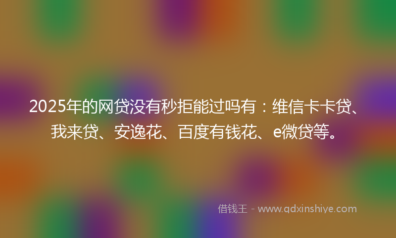 2025年的网贷没有秒拒能过吗有：维信卡卡贷、我来贷、安逸花、百度有钱花、e微贷等。