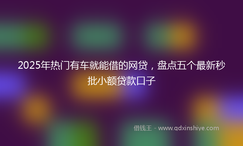 2025年热门有车就能借的网贷，盘点五个最新秒批小额贷款口子