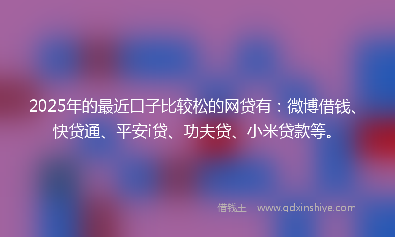 2025年的最近口子比较松的网贷有：微博借钱、快贷通、平安i贷、功夫贷、小米贷款等。