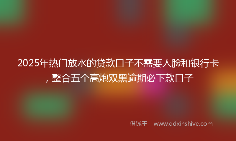 2025年热门放水的贷款口子不需要人脸和银行卡，整合五个高炮双黑逾期必下款口子