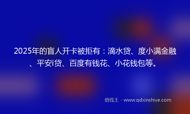 2025年的盲人开卡被拒有：滴水贷、度小满金融、平安i贷、百度有钱花、小花钱包等。