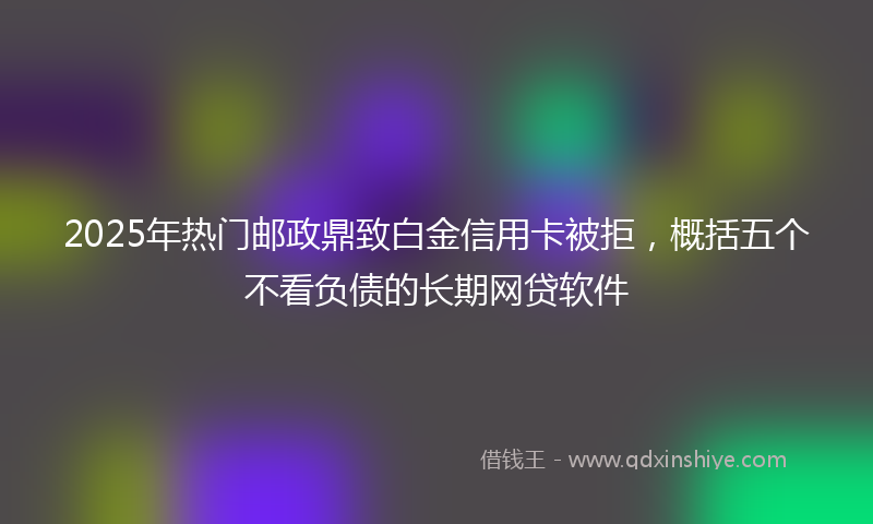 2025年热门邮政鼎致白金信用卡被拒，概括五个不看负债的长期网贷软件