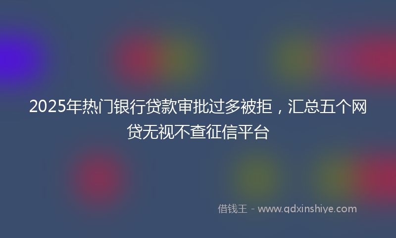 2025年热门银行贷款审批过多被拒，汇总五个网贷无视不查征信平台