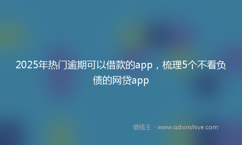 2025年热门逾期可以借款的app，梳理5个不看负债的网贷app