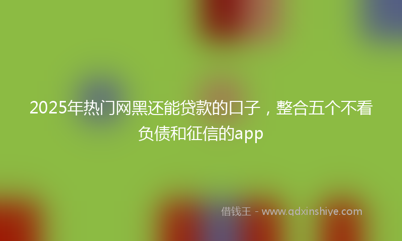2025年热门网黑还能贷款的口子，整合五个不看负债和征信的app