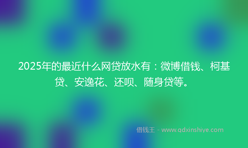 2025年的最近什么网贷放水有：微博借钱、柯基贷、安逸花、还呗、随身贷等。