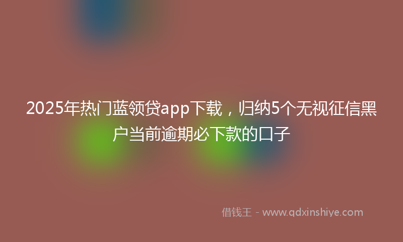 2025年热门蓝领贷app下载，归纳5个无视征信黑户当前逾期必下款的口子