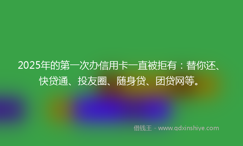 2025年的第一次办信用卡一直被拒有：替你还、快贷通、投友圈、随身贷、团贷网等。