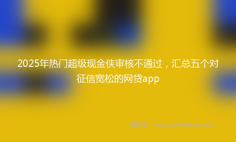 2025年热门超级现金侠审核不通过，汇总五个对征信宽松的网贷app