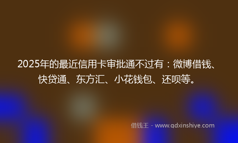 2025年的最近信用卡审批通不过有：微博借钱、快贷通、东方汇、小花钱包、还呗等。