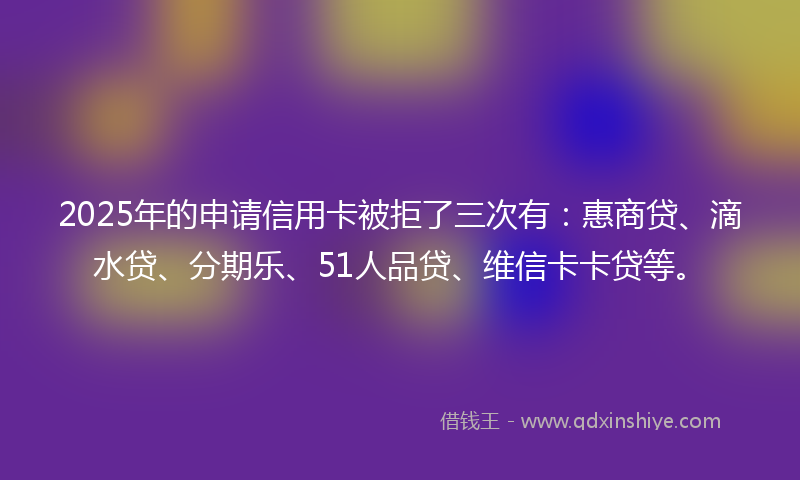 2025年的申请信用卡被拒了三次有：惠商贷、滴水贷、分期乐、51人品贷、维信卡卡贷等。