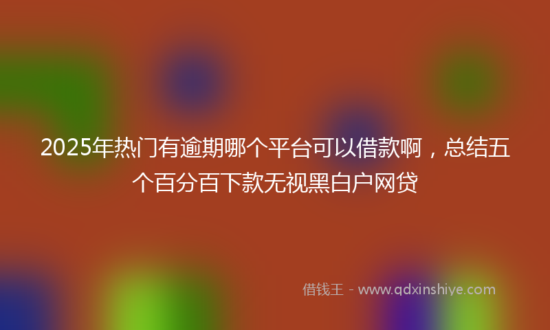 2025年热门有逾期哪个平台可以借款啊，总结五个百分百下款无视黑白户网贷