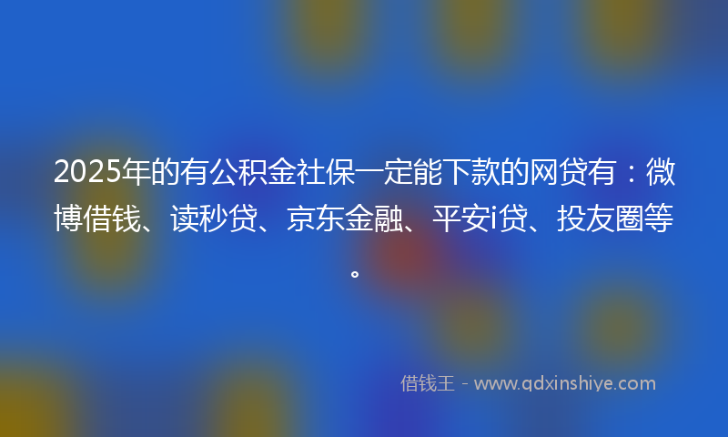 2025年的有公积金社保一定能下款的网贷有：微博借钱、读秒贷、京东金融、平安i贷、投友圈等。