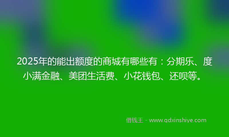 2025年的能出额度的商城有哪些有：分期乐、度小满金融、美团生活费、小花钱包、还呗等。
