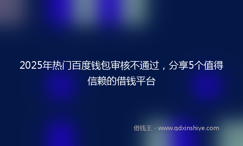 2025年热门百度钱包审核不通过，分享5个值得信赖的借钱平台
