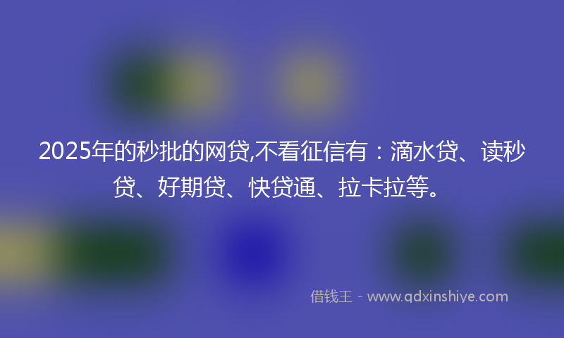 2025年的秒批的网贷,不看征信有：滴水贷、读秒贷、好期贷、快贷通、拉卡拉等。