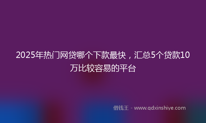 2025年热门网贷哪个下款最快，汇总5个贷款10万比较容易的平台