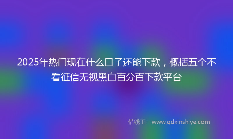 2025年热门现在什么口子还能下款，概括五个不看征信无视黑白百分百下款平台