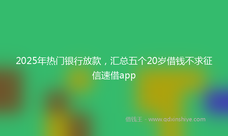 2025年热门银行放款，汇总五个20岁借钱不求征信速借app