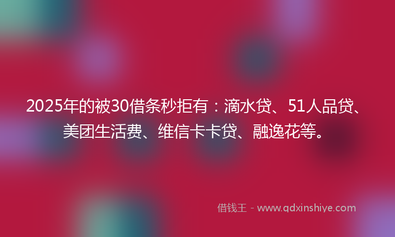 2025年的被30借条秒拒有：滴水贷、51人品贷、美团生活费、维信卡卡贷、融逸花等。