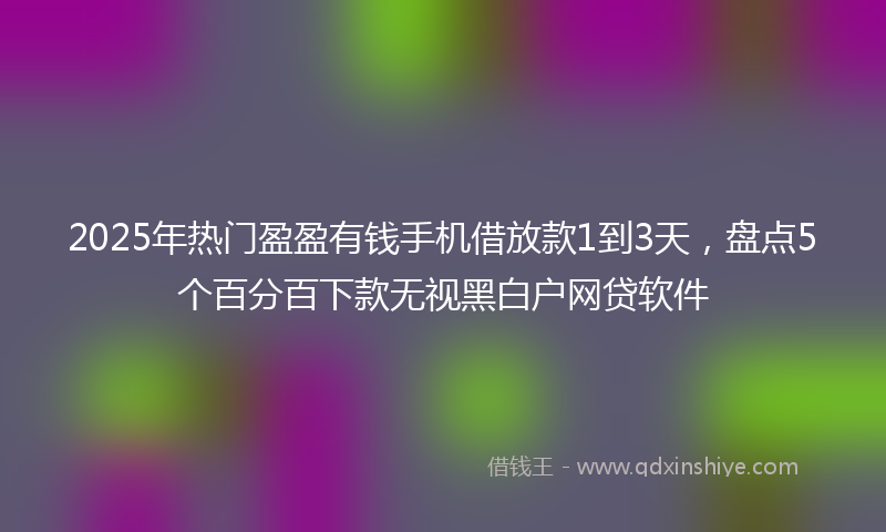 2025年热门盈盈有钱手机借放款1到3天，盘点5个百分百下款无视黑白户网贷软件