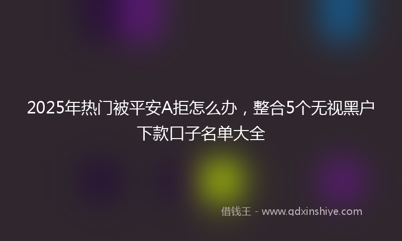 2025年热门被平安A拒怎么办，整合5个无视黑户下款口子名单大全