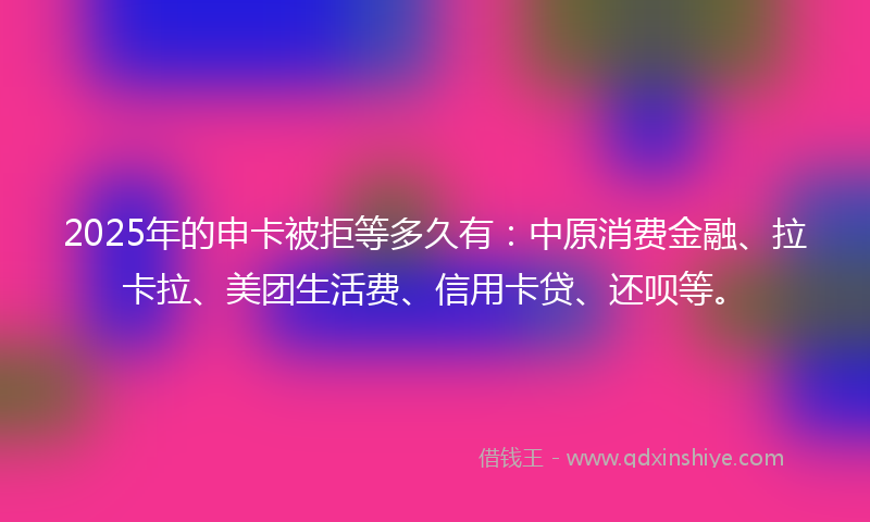 2025年的申卡被拒等多久有：中原消费金融、拉卡拉、美团生活费、信用卡贷、还呗等。