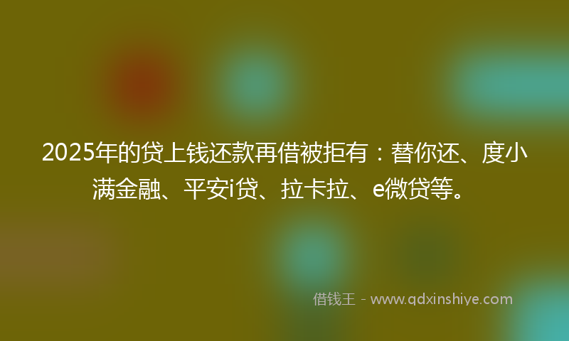 2025年的贷上钱还款再借被拒有：替你还、度小满金融、平安i贷、拉卡拉、e微贷等。