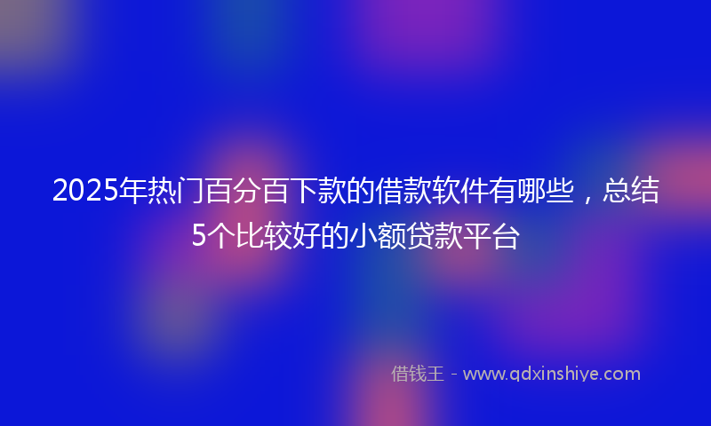 2025年热门百分百下款的借款软件有哪些，总结5个比较好的小额贷款平台