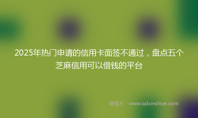 2025年热门申请的信用卡面签不通过，盘点五个芝麻信用可以借钱的平台