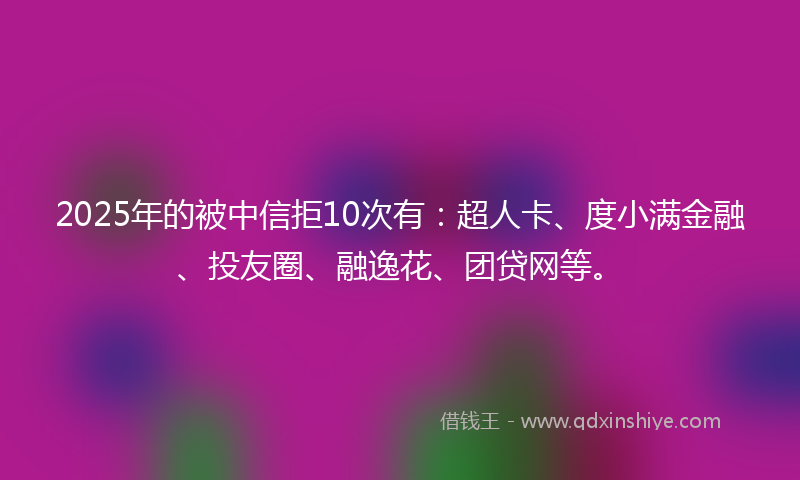 2025年的被中信拒10次有：超人卡、度小满金融、投友圈、融逸花、团贷网等。