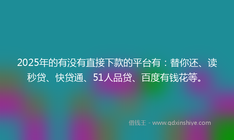 2025年的有没有直接下款的平台有：替你还、读秒贷、快贷通、51人品贷、百度有钱花等。