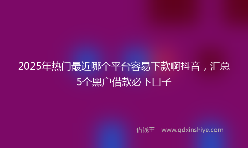 2025年热门最近哪个平台容易下款啊抖音，汇总5个黑户借款必下口子
