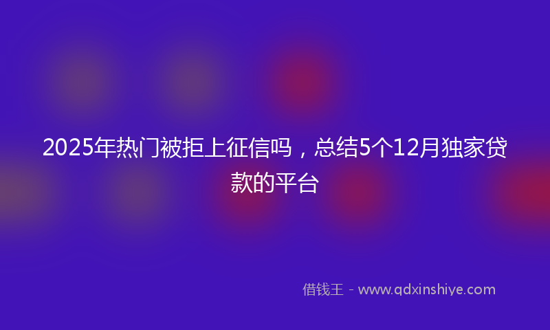 2025年热门被拒上征信吗，总结5个12月独家贷款的平台