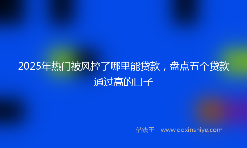 2025年热门被风控了哪里能贷款，盘点五个贷款通过高的口子