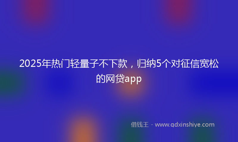 2025年热门轻量子不下款，归纳5个对征信宽松的网贷app