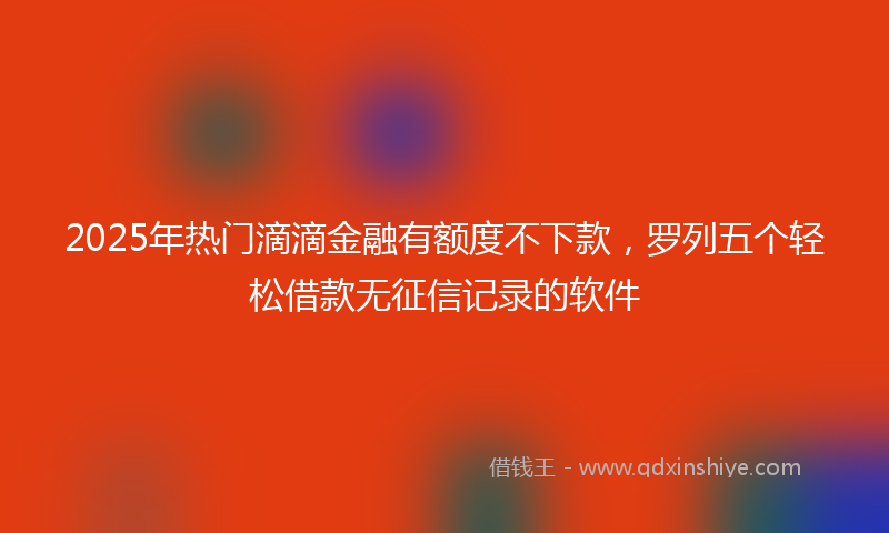 2025年热门滴滴金融有额度不下款，罗列五个轻松借款无征信记录的软件