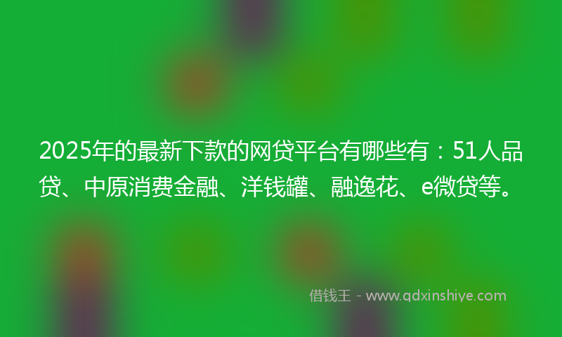 2025年的最新下款的网贷平台有哪些有：51人品贷、中原消费金融、洋钱罐、融逸花、e微贷等。