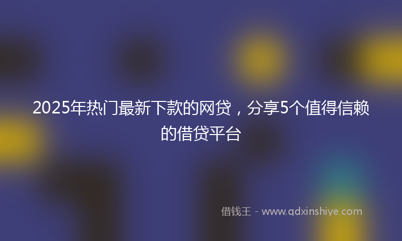 2025年热门最新下款的网贷，分享5个值得信赖的借贷平台