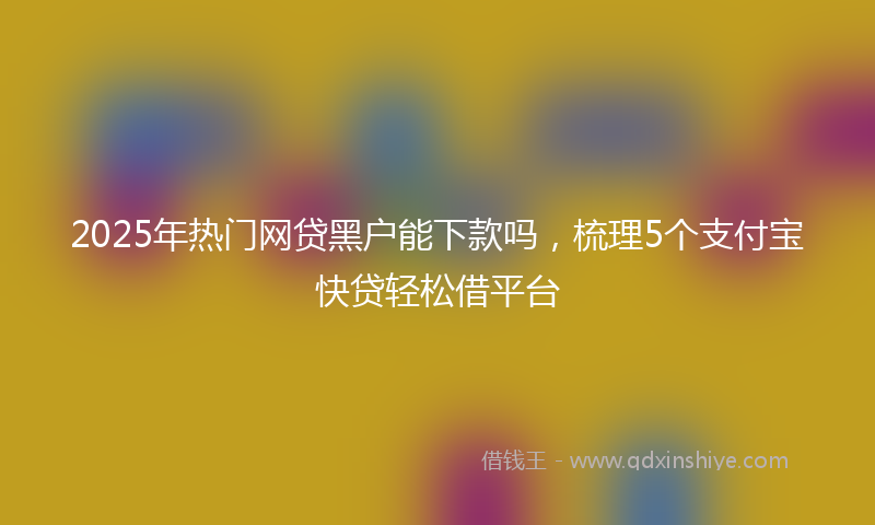 2025年热门网贷黑户能下款吗，梳理5个支付宝快贷轻松借平台