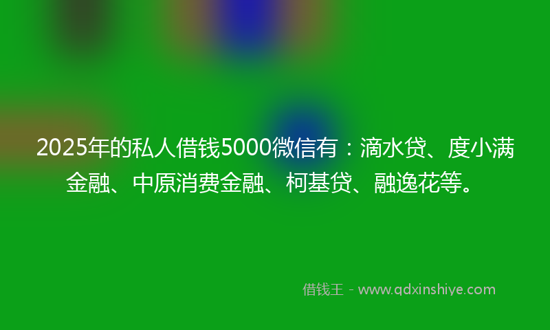 2025年的私人借钱5000微信有：滴水贷、度小满金融、中原消费金融、柯基贷、融逸花等。