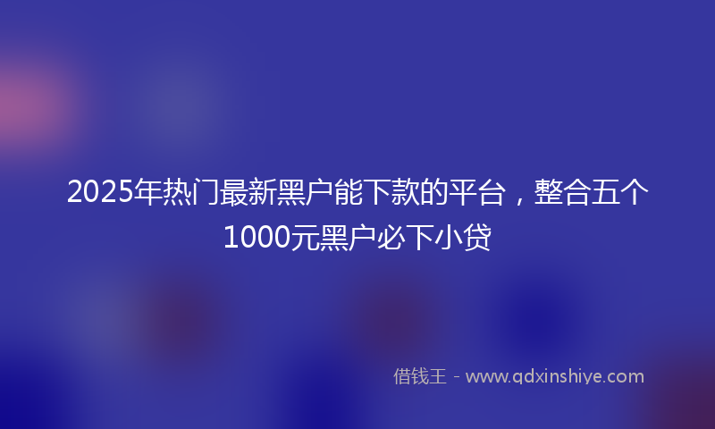2025年热门最新黑户能下款的平台，整合五个1000元黑户必下小贷