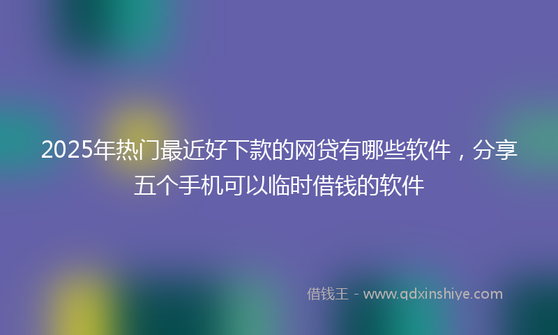2025年热门最近好下款的网贷有哪些软件，分享五个手机可以临时借钱的软件