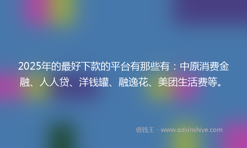 2025年的最好下款的平台有那些有：中原消费金融、人人贷、洋钱罐、融逸花、美团生活费等。