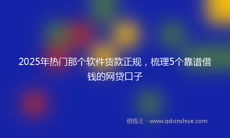 2025年热门那个软件货款正规，梳理5个靠谱借钱的网贷口子