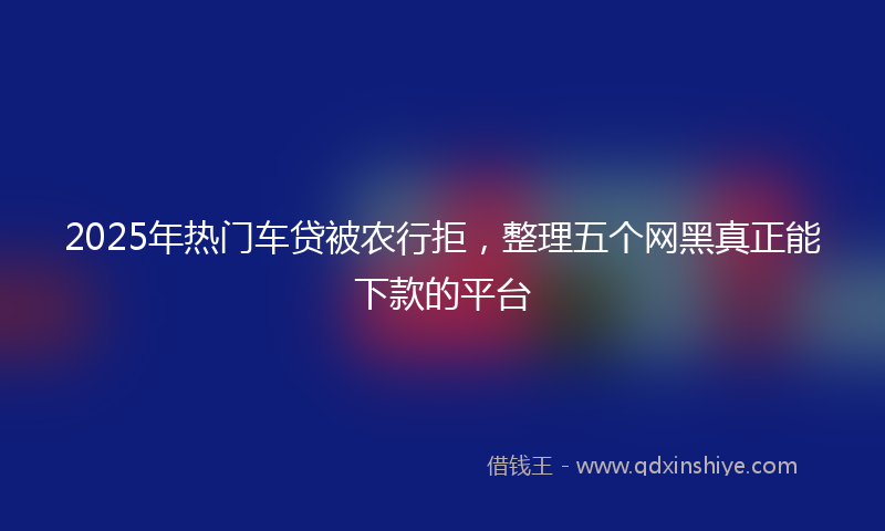 2025年热门车贷被农行拒，整理五个网黑真正能下款的平台