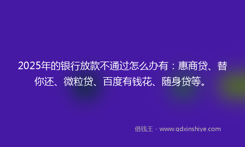2025年的银行放款不通过怎么办有：惠商贷、替你还、微粒贷、百度有钱花、随身贷等。