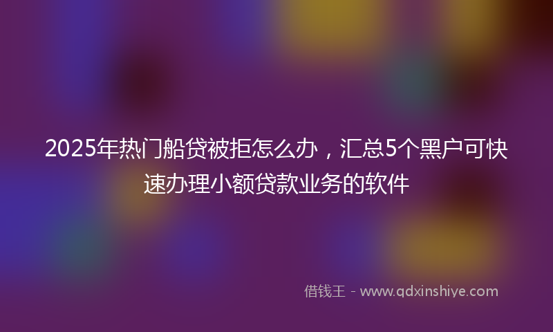 2025年热门船贷被拒怎么办，汇总5个黑户可快速办理小额贷款业务的软件