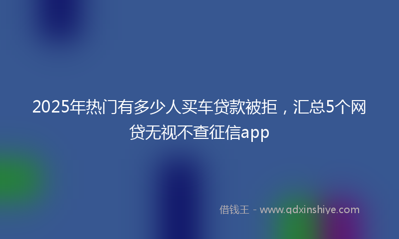 2025年热门有多少人买车贷款被拒，汇总5个网贷无视不查征信app